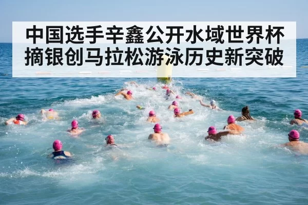 中国选手辛鑫公开水域世界杯摘银创马拉松游泳历史新突破