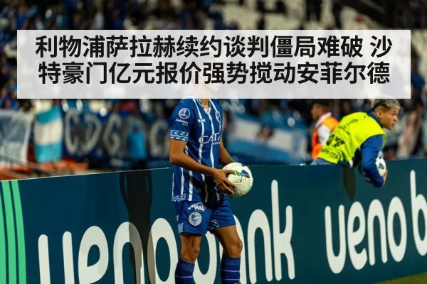 利物浦萨拉赫续约谈判僵局难破 沙特豪门亿元报价强势搅动安菲尔德