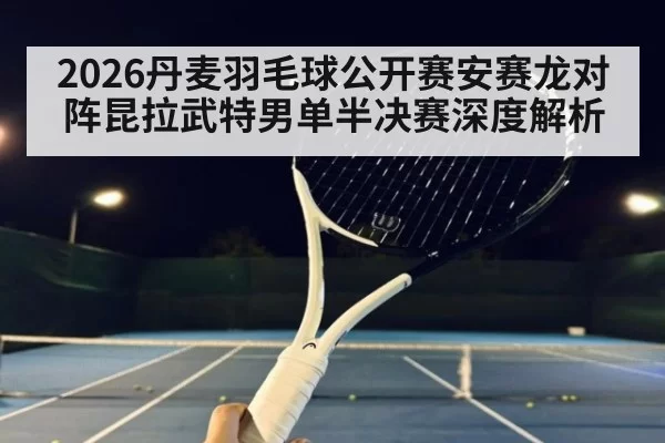 2026丹麦羽毛球公开赛安赛龙对阵昆拉武特男单半决赛深度解析